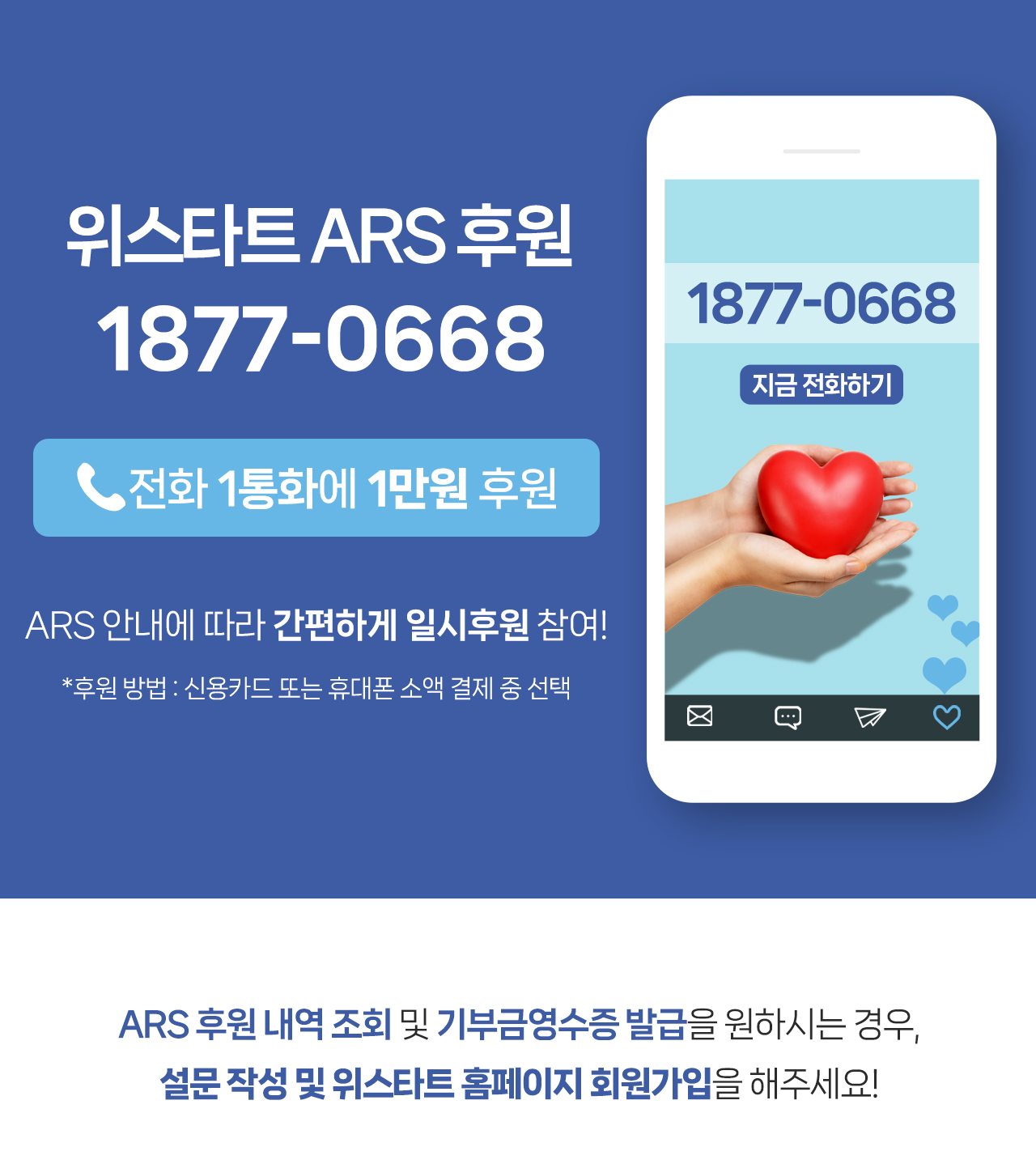 위스타트 ARS 후원 1877-0668(전화 1통화에 1만원 후원) ARS 안내에 따라 간편하게 일시후원 참여!(*후원 방법 : 신용카드 또는 휴대폰 소액 결제 중 선택) ARS 후원 내역 조회 및 기부금 영수증 발급을 원하시는 경우, 위스타트 홈페이지 회원가입을 해주세요!