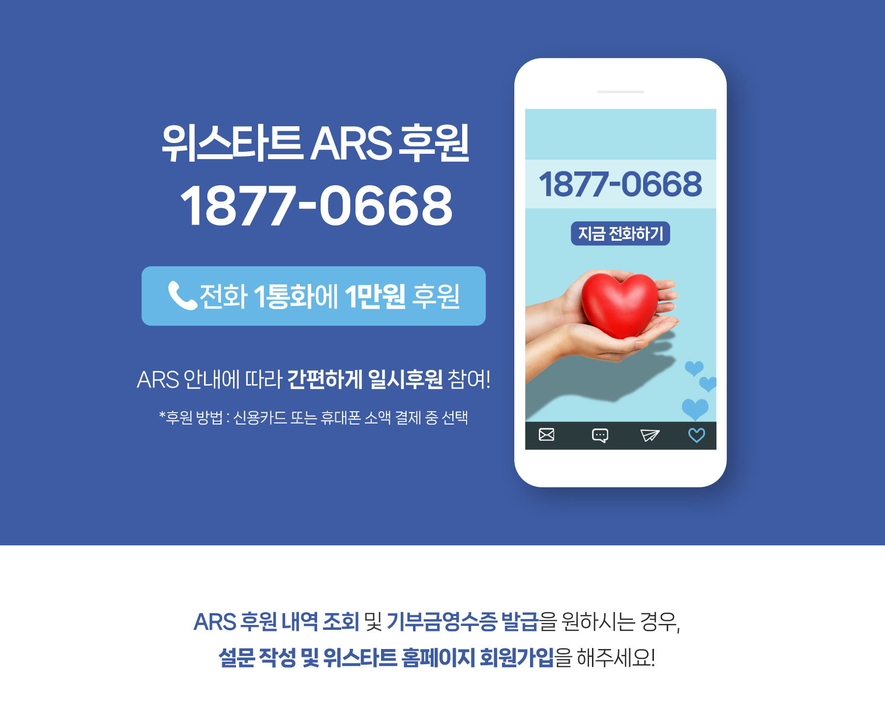 위스타트 ARS 후원 1877-0668(전화 1통화에 1만원 후원) ARS 안내에 따라 간편하게 일시후원 참여!(*후원 방법 : 신용카드 또는 휴대폰 소액 결제 중 선택) ARS 후원 내역 조회 및 기부금 영수증 발급을 원하시는 경우, 위스타트 홈페이지 회원가입을 해주세요!